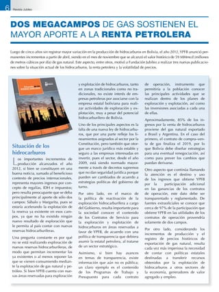 DOS MEGACAMPOS DE gas SOSTIENEN el
mayor aporte a la RENTA PETROLERA
Luego de cinco años sin registrar mayor variación en la producción de hidrocarburos en Bolivia, el año 2012, YPFB anunció per-
manentes incrementos a partir de abril, siendo en el mes de noviembre que se alcanzó el valor histórico de 59 MMmcd (millones
de metros cúbicos por día) de gas natural. Este aspecto, entre otros, motivó a Fundación Jubileo a realizar tres nuevas publicacio-
nes sobre la situación actual de los hidrocarburos, la renta petrolera y la volatilidad de precios.
Situación de los
hidrocarburos
Los importantes incrementos de
producción alcanzados el año
2012, si bien se constituyen en una
buena noticia, sumado al beneficioso
contexto de precios internacionales,
representa mayores ingresos por con-
cepto de regalías, IDH e impuestos;
pero resulta preocupante que se deba
principalmente al aporte de sólo dos
campos: Sábalo y Margarita, pues se
estaría acelerando la explotación de
la reserva ya existente en esos cam-
pos, ya que no ha existido ningún
nuevo resultado de exploración que
le permita al país contar con nuevas
reservas hidrocarburíferas.
Una pregunta constante es por qué
no se está realizando exploración de
nuevas reservas hidrocarburíferas, de
modo que permitan incrementar las
ya existentes o al menos reponer las
que se vienen consumiendo median-
te la explotación de gas natural y pe-
tróleo. Si bien YPFB cuenta con nue-
vas áreas reservadas para exploración
y explotación de hidrocarburos, tanto
en zonas tradicionales como no tra-
dicionales, no existe interés de em-
presas petroleras por asociarse con la
empresa estatal boliviana para reali-
zar actividades de exploración y ex-
plotación, muy a pesar del potencial
hidrocarburífero de Bolivia.
Uno de los principales aspectos es la
falta de una nueva ley de hidrocarbu-
ros, que por una parte refleje los li-
neamientos asignados al sector por la
Constitución, pero también que otor-
gue un marco jurídico más estable y
seguro a las empresas interesadas en
invertir, pues el sector, desde el año
2009, está siendo normado mayor-
mente a través de decretos supremos
que no dan seguridad jurídica porque
pueden ser cambiados de acuerdo a
estrategias políticas del gobierno de
turno.
Por otro lado, en el marco de
la política de reactivación de la
exploración hidrocarburífera a cargo
del Gobierno, resulta importante para
la sociedad conocer el contenido
de los Contratos de Servicio para
la exploración y explotación de
hidrocarburos en áreas reservadas a
favor de YPFB, de acuerdo con una
política de transparencia que debiera
asumir la estatal petrolera, al tratarse
de un sector estratégico.
Asimismo, si bien hay avances
en temas de transparencia, existe
información que aún no es pública;
un claro ejemplo es el contenido
de los Programas de Trabajo y
Presupuesto para cada contrato
de operación, instrumento que
permitiría a la población conocer
las principales actividades que se
realizan dentro de los planes de
exploración y explotación, así como
las inversiones asociadas a cada una
de ellas.
Aproximadamente, 85% de los in-
gresos por la venta de hidrocarburos
proviene del gas natural exportado
a Brasil y Argentina. En el caso del
primero, el contrato de compra–ven-
ta de gas finaliza el 2019, por lo
que Bolivia debe diseñar estrategias
para una eventual renegociación, así
como para prever los cambios que
puedan derivarse.
Otro aspecto que continúa llamando
la atención es el destino y uso
de los ingresos que obtiene YPFB
por la participación adicional
en las ganancias de los contratos
de operación, este dato debe ser
transparentado y reglamentado. De
fuentes extraoficiales se conoce que
cerca de 97% de la participación que
obtiene YPFB en las utilidades de los
contratos de operación provendría
solamente de dos campos.
Por otro lado, considerando los
incrementos de producción y el
registro de precios históricos de
exportación de gas natural, resulta
cada vez más imperiosa la necesidad
de contar con políticas estatales
destinadas a transferir recursos
obtenidos por la explotación de
hidrocarburos a otros sectores de
la economía, generadores de valor
agregado y empleo.
6 Revista Jubileo
 