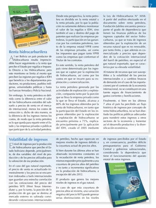Renta hidrocarburífera
Al ser Bolivia un país productor de
hidrocarburos resulta imprescin-
dible hacer seguimiento a la renta que
percibe el Estado por regalías e Impues-
to Directo a los Hidrocarburos; pero
este monitoreo se limita al monto que
perciben las regiones por regalías e IDH
que beneficia a los departamentos pro-
ductores, no productores, pueblos indí-
genas, universidades públicas y hasta
las Fuerzas Armadas y Policía Nacional.
Sin embargo, la renta petrolera es defi-
nida como la diferencia entre el valor
de los hidrocarburos extraídos del sub-
suelo a precios de venta en el merca-
do internacional, menos los costos de
extracción o, dicho de otra manera, es
la diferencia de los ingresos menos los
costos, de modo que la renta petrolera
es lo que queda para repartir entre el Es-
tado y las empresas privadas o públicas
que participan de la actividad petrolera.
Desde esta perspectiva, la renta petro-
lera es dividida en la renta estatal y
la renta privada, por lo que la pobla-
ción no solamente debiera monitorear
el valor de las regalías e IDH, sino
también el uso y destino del pago de
patentes que realizan las empresas pe-
troleras, la participación en las ganan-
cias por los contratos petroleros, tan-
to de la empresa estatal YPFB como
de las empresas privadas, así como
los impuestos que pagan tanto YPFB
como las empresas que conforman el
Titular de los contratos.
En este sentido, la renta petrolera del
país viene determinada por los ingre-
sos que se captan por la explotación
de hidrocarburos, así como por los
costos en que se incurre para su ex-
plotación y comercialización.
La renta petrolera generada por las
actividades de exploración y explota-
ción, compuesta tanto por la porción
que se lleva la empresa privada como
la que se lleva el Estado, alcanza a
80% de los ingresos obtenidos por la
venta de hidrocarburos, en tanto que
la participación del Estado en los in-
gresos obtenidos por la exploración
y explotación de hidrocarburos se
encuentra próxima a 71%, explica-
do principalmente por la aplicación
del IDH, creado el 2005 mediante
la Ley de Hidrocarburos N° 3058.
A partir del análisis efectuado en el
documento sobre renta petrolera,
Fundación Jubileo encuentra preocu-
pante el grado de dependencia que
tienen las finanzas públicas de los
ingresos captados del sector hidro-
carburos, ya que se trata de ingresos
obtenidos por la explotación de un
recurso natural que es no renovable,
por tanto finito, y que además es co-
mercializado a precios que depen-
den de la cotización internacional
del barril de petróleo, en especial el
gas natural exportado, que se carac-
teriza por su elevada volatilidad.
Al tratarse de recursos que son suscep-
tibles a la volatilidad de los precios
internacionales o a cambios bruscos
de demanda (en el caso de las exporta-
ciones) por el contexto de la economía
internacional, no se constituyen en una
fuente segura de financiamiento de
gastos corrientes y bonificaciones.
Finalmente, si bien en los últimos
7 años el país ha percibido un flujo
histórico de ingresos por concepto de
renta hidrocarburífera, no se han dise-
ñado las políticas públicas adecuadas
para transferir estos ingresos a otros
sectores de la economía y fomentar
así el desarrollo productivo y la diver-
sificación económica.
Volatilidad de ingresos
El nivel de ingresos por la producción
de hidrocarburos que percibe el Es-
tado boliviano depende, principalmen-
te, de dos variables: del nivel de pro-
ducción y de los precios utilizados para
la valoración de esa producción.
En el caso del gas natural exportado,
el precio de venta es actualizado tri-
mestralmente y los precios se encuen-
tran indexados a fuels internacionales
que guardan una estrecha correlación
con las cotizaciones del precio del
petróleo WTI (West Texas Interme-
diate) y, por lo tanto, la porción de la
producción de gas que se destina al
mercado externo es valorada consi-
derando cotizaciones internacionales
de petróleo, hecho que repercute en
mejores niveles de ingresos debido a
la coyuntura actual de precios altos.
Si bien durante los últimos años se han
observado incrementos constantes en
la recaudación de renta petrolera, los
mismosrespondenprincipalmenteauna
coyuntura de precios altos del petróleo
y no tanto a incrementos significativos
en la producción de hidrocarburos, a
excepción del año 2012.
El producto que genera los mejores
niveles de ingresos es el gas natural.
En caso de que esta coyuntura de
precios altos se revierta, una variación
negativa del precio WTI puede generar
serias disminuciones en los niveles
de ingresos percibidos por el Estado
y, en consecuencia, posibles déficits
presupuestarios para el Gobierno
Central y gobiernos subnacionales,
considerando la dependencia que
tiene el funcionamiento del aparato
estatal de estos ingresos.
7Revista Jubileo
 