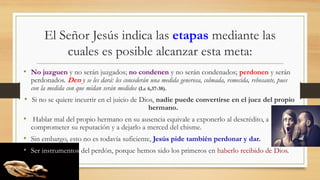 El Señor Jesús indica las etapas mediante las
cuales es posible alcanzar esta meta:
• No juzguen y no serán juzgados; no condenen y no serán condenados; perdonen y serán
perdonados. Den y se les dará: les concederán una medida generosa, colmada, remecida, rebosante, pues
con la medida con que midan serán medidos (Lc 6,37-38).
• Si no se quiere incurrir en el juicio de Dios, nadie puede convertirse en el juez del propio
hermano.
• Hablar mal del propio hermano en su ausencia equivale a exponerlo al descrédito, a
comprometer su reputación y a dejarlo a merced del chisme.
• Sin embargo, esto no es todavía suficiente, Jesús pide también perdonar y dar.
• Ser instrumentos del perdón, porque hemos sido los primeros en haberlo recibido de Dios.
 