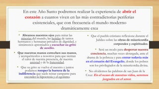 En este Año Santo podremos realizar la experiencia de abrir el
corazón a cuantos viven en las más contradictorias periferias
existenciales, que con frecuencia el mundo moderno
dramáticamente crea
• Abramos nuestros ojos para mirar las
miserias del mundo, las heridas de tantos
hermanos y hermanas privados de dignidad, y
sintámonos apremiados a escuchar su grito
de auxilio.
• Que nuestras manos estrechen sus manos,
y acerquémoslos a nosotros para que sientan
el calor de nuestra presencia, de nuestra
amistad y de la fraternidad.
• Que su grito se vuelva el nuestro y juntos
podamos romper la barrera de la
indiferencia que suele reinar campante para
esconder la hipocresía y el egoísmo.
• Que el pueblo cristiano reflexione durante el
Jubileo sobre las obras de misericordia
corporales y espirituales.
• Será un modo para despertar nuestra
conciencia, muchas veces aletargada, ante el
drama de la pobreza y para entrar todavía más
en el corazón del Evangelio, donde los pobres
son los privilegiados de la misericordia divina.
• No olvidemos las palabras de san Juan de la
Cruz: En el ocaso de nuestras vidas, seremos
juzgados en el amor.
 