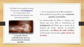 El Jubileo lleva también consigo
la referencia a la indulgencia.
En el Año Santo de la
Misericordia ella adquiere una
relevancia particular
• En el sacramento de la Reconciliación
Dios perdona los pecados, que realmente
quedan cancelados.
• La misericordia de Dios es incluso más
fuerte que esto. Ella se transforma en
indulgencia del Padre que a través de la
Esposa de Cristo alcanza al pecador
perdonado y lo libera de todo residuo,
consecuencia del pecado, para crecer en
el amor.
No obstante el perdón, llevamos
en nuestra vida las
contradicciones que son
consecuencia de nuestros
pecados.
 