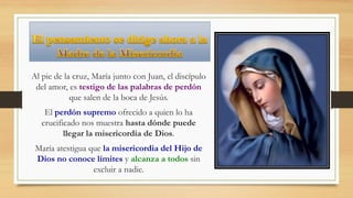 Al pie de la cruz, María junto con Juan, el discípulo
del amor, es testigo de las palabras de perdón
que salen de la boca de Jesús.
El perdón supremo ofrecido a quien lo ha
crucificado nos muestra hasta dónde puede
llegar la misericordia de Dios.
María atestigua que la misericordia del Hijo de
Dios no conoce límites y alcanza a todos sin
excluir a nadie.
 