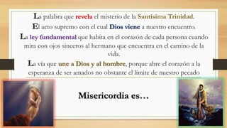 La palabra que revela el misterio de la Santísima Trinidad.
El acto supremo con el cual Dios viene a nuestro encuentro.
La ley fundamental que habita en el corazón de cada persona cuando
mira con ojos sinceros al hermano que encuentra en el camino de la
vida.
La vía que une a Dios y al hombre, porque abre el corazón a la
esperanza de ser amados no obstante el límite de nuestro pecado
Misericordia es…
 