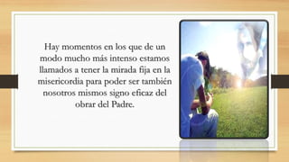 Hay momentos en los que de un
modo mucho más intenso estamos
llamados a tener la mirada fija en la
misericordia para poder ser también
nosotros mismos signo eficaz del
obrar del Padre.
 