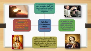Jubileo
Extraordinario
de la
Misericordia
Como tiempo propicio
para la Iglesia, para que
haga más fuerte y eficaz
el testimonio de los
creyentes.
Se abrirá el 8 de
diciembre de
2015, solemnidad
de la Inmaculada
Concepción.
El domingo siguiente, III de
Adviento, establezco que en cada
Iglesia particular, Catedral que es
la Iglesia Madre, se abra por todo
el Año Santo una Puerta de la
Misericordia
El Año jubilar
se concluirá en la
solemnidad de
Jesucristo Rey del
Universo, el 20 de
noviembre de 2016.
 