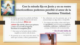Con la mirada fija en Jesús y en su rostro
misericordioso podemos percibir el amor de la
Santísima Trinidad.
• La misión que Jesús ha recibido del Padre
ha sido la de revelar el misterio del amor
divino en plenitud. Dios es
amor (1Jn 4,8.16), afirma por primera
y única vez en toda la Sagrada
Escritura el evangelista Juan.
• Este amor se ha hecho ahora visible y
tangible en toda la vida de Jesús.
• Su persona no es otra cosa sino amor. Un
amor que se dona y ofrece gratuitamente.
• Sus relaciones con las personas que se le
acercan dejan ver algo único e irrepetible.
• Los signos que realiza, sobre todo hacia
los pecadores, hacia las personas pobres,
excluidas, enfermas y sufrientes llevan
consigo el distintivo de la misericordia.
• En él todo habla de
misericordia. Nada en Él es falto de
compasión.
 