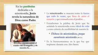 En las parábolas
dedicadas a la
misericordia, Jesús
revela la naturaleza de
Dios como Padre
• La misericordia se muestra como la fuerza
que todo lo vence, que llena de amor el
corazón y que consuela con el perdón…
• Escuchemos la palabra de Jesús que ha
señalado la misericordia como ideal de vida
y como criterio de credibilidad de nuestra fe:
• Dichosos los misericordiosos, porque
encontrarán misericordia (Mt 5,7)
• Es la bienaventuranza en la que hay que
inspirarse durante este Año Santo.
En ellas encontramos el
núcleo del Evangelio y de
nuestra fe…
 