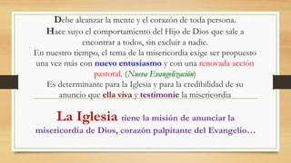 Debe alcanzar la mente y el corazón de toda persona.
Hace suyo el comportamiento del Hijo de Dios que sale a
encontrar a todos, sin excluir a nadie.
En nuestro tiempo, el tema de la misericordia exige ser propuesto
una vez más con nuevo entusiasmo y con una renovada acción
pastoral. (Nueva Evangelización)
Es determinante para la Iglesia y para la credibilidad de su
anuncio que ella viva y testimonie la misericordia
La Iglesia tiene la misión de anunciar la
misericordia de Dios, corazón palpitante del Evangelio…
 