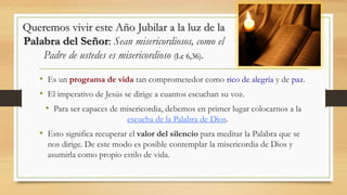 Queremos vivir este Año Jubilar a la luz de la
Palabra del Señor: Sean misericordiosos, como el
Padre de ustedes es misericordioso (Lc 6,36).
• Es un programa de vida tan comprometedor como rico de alegría y de paz.
• El imperativo de Jesús se dirige a cuantos escuchan su voz.
• Para ser capaces de misericordia, debemos en primer lugar colocarnos a la
escucha de la Palabra de Dios.
• Esto significa recuperar el valor del silencio para meditar la Palabra que se
nos dirige. De este modo es posible contemplar la misericordia de Dios y
asumirla como propio estilo de vida.
 