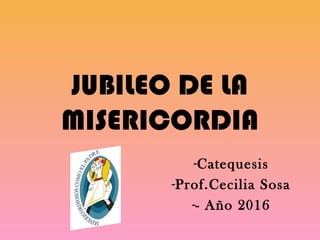 JUBILEO DE LA
MISERICORDIA
-Catequesis
-Prof.Cecilia Sosa
-- Año 2016
 