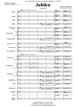Piccolo
Flauta
Oboé
Fagote
Clarineta E
(Requinta)
1
2, 3
Clarineta Baixo
Sax. alto E 1, 2
Sax. tenor B
Sax. barítono E
1
2, 3
1
2, 3
1
2, 3
Bombardino
Tuba
Contrabaixo
Teclados
bells, xilofone
Caixa
Pratos
Bumbo
Clarinetas B
Trompas F
Trompetes B
Trombones
Allegro (Tempo de marcha )
Allegro (Tempo de marcha )
1
1
1
1
1
1
1
1
1
1
1
1
1
1
1
1
1
1
1
1
1
1
1
Série Repertório de Ouro das Bandas de Música do Brasil
Jubileu
Dobrado
Anacleto de Medeiros
revisão Marcelo Jardim
Partitura Completa
Duração aproximada: 3'40''
Funarte, Ministério da Cultura, 2008
ROB0006 - Jubileu / Impresso no Brasil
www.funarte.gov.br / projbandas@funarte.gov.br
JUBILEU PARTITURA 7.0:Funarte Hino Nacional 09.05.08 19:59 Page 1
 