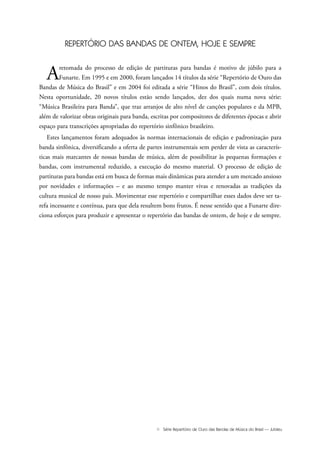 III Série Repertório de Ouro das Bandas de Música do Brasil — Jubileu
REPERTÓRIO DAS BANDAS DE ONTEM, HOJE E SEMPRE
Aretomada do processo de edição de partituras para bandas é motivo de júbilo para a
Funarte. Em 1995 e em 2000, foram lançados 14 títulos da série “Repertório de Ouro das
Bandas de Música do Brasil” e em 2004 foi editada a série “Hinos do Brasil”, com dois títulos.
Nesta oportunidade, 20 novos títulos estão sendo lançados, dez dos quais numa nova série:
“Música Brasileira para Banda”, que traz arranjos de alto nível de canções populares e da MPB,
além de valorizar obras originais para banda, escritas por compositores de diferentes épocas e abrir
espaço para transcrições apropriadas do repertório sinfônico brasileiro.
Estes lançamentos foram adequados às normas internacionais de edição e padronização para
banda sinfônica, diversificando a oferta de partes instrumentais sem perder de vista as caracterís-
ticas mais marcantes de nossas bandas de música, além de possibilitar às pequenas formações e
bandas, com instrumental reduzido, a execução do mesmo material. O processo de edição de
partituras para bandas está em busca de formas mais dinâmicas para atender a um mercado ansioso
por novidades e informações – e ao mesmo tempo manter vivas e renovadas as tradições da
cultura musical de nosso país. Movimentar esse repertório e compartilhar esses dados deve ser ta-
refa incessante e contínua, para que dela resultem bons frutos. É nesse sentido que a Funarte dire-
ciona esforços para produzir e apresentar o repertório das bandas de ontem, de hoje e de sempre.
Jubileu Rev.qxd:Funarte Hino Nacional 11.12.08 18:05 Page III
 