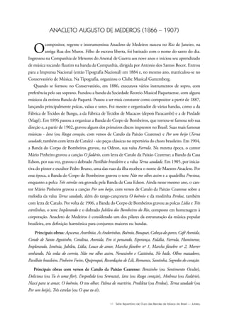 VII Série Repertório de Ouro das Bandas de Música do Brasil — Jubileu
ANACLETO AUGUSTO DE MEDEIROS (1866 – 1907)
Ocompositor, regente e instrumentista Anacleto de Medeiros nasceu no Rio de Janeiro, na
antiga Rua dos Muros. Filho de escrava liberta, foi batizado com o nome do santo do dia.
Ingressou na Companhia de Menores do Arsenal de Guerra aos nove anos e iniciou seu aprendizado
de música tocando flautim na banda da Companhia, dirigida por Antonio dos Santos Bocot. Entrou
para a Imprensa Nacional (então Tipografia Nacional) em 1884 e, no mesmo ano, matriculou-se no
Conservatório de Música. Na Tipografia, organizou o Clube Musical Guttemberg.
Quando se formou no Conservatório, em 1886, executava vários instrumentos de sopro, com
preferência pelo sax soprano. Fundou a banda da Sociedade Recreio Musical Paquetaense, com alguns
músicos da extinta Banda de Paquetá. Passou a ser mais constante como compositor a partir de 1887,
lançando principalmente polcas, valsas e xotes. Foi mestre e organizador de várias bandas, como a da
Fábrica de Tecidos de Bangu, a da Fábrica de Tecidos de Macacos (depois Paracambi) e a de Piedade
(Magé). Em 1896 passou a organizar a Banda do Corpo de Bombeiros, que tornou-se famosa sob sua
direção e, a partir de 1902, gravou alguns dos primeiros discos impressos no Brasil. Suas mais famosas
músicas - Iara (ou Rasga coração, com versos de Catulo da Paixão Cearense) e Por um beijo (Terna
saudade, também com letra de Catulo) - são peças clássicas no repertório do choro brasileiro. Em 1904,
a Banda do Corpo de Bombeiros gravou, na Odeon, sua valsa Farrula. Na mesma época, o cantor
Mário Pinheiro gravou a canção O fadário, com letra de Catulo da Paixão Cearense; a Banda da Casa
Edson, por sua vez, gravou o dobrado Pavilhão brasileiro e a valsa Terna saudade. Em 1905, por inicia-
tiva do pintor e escultor Pedro Bruno, uma das ruas da ilha recebeu o nome de Maestro Anacleto. Por
essa época, a Banda do Corpo de Bombeiros gravou o xote Não me olhes assim e a quadrilha Preciosa,
enquanto a polca Três estrelas era gravada pela Banda da Casa Edson. Ainda nesse mesmo ano, o can-
tor Mário Pinheiro gravou a canção Por um beijo, com versos de Catulo da Paixão Cearense sobre a
melodia da valsa Terna saudade, além do tango-cançoneta O boêmio e da modinha Perdoa, também
com letra de Catulo. Por volta de 1906, a Banda do Corpo de Bombeiros gravou as polcas Lídia e Três
estrelinhas, o xote Implorando e o dobrado Jubileu dos Bombeiros do Rio, composto em homenagem à
corporação. Anacleto de Medeiros é considerado um dos pilares da estruturação da música popular
brasileira, em definição harmônica para conjuntos maiores ou bandas.
Principais obras: Açucena, Araribóia, As Andorinhas, Boêmio, Bouquet, Cabeça-de-porco, Café Avenida,
Conde de Santo Agostinho, Coralina, Avenida, Em ti pensando, Esperança, Eulália, Farrula, Fluminense,
Implorando, Ismênia, Jubileu, Lídia, Louco de amor, Marcha fúnebre nº 1, Marcha fúnebre nº 2, Morrer
sonhando, Na volta do correio, Não me olhes assim, Nenezinho e Catitinha, No baile, Olhos matadores,
Pavilhão brasileiro, Pinheiro Freire, Quiproquó, Recordações de Lili, Romance, Santinha, Segredos do coração.
Principais obras com versos de Catulo da Paixão Cearense: Benzinho (ou Sentimento Oculto),
Deliciosa (ou Tu és uma flor), Despedida (ou Serenata), Iara (ou Rasga coração), Medrosa (ou Fadário),
Nasci para te amar, O boêmio, O teu olhar, Palma de martírio, Predileta (ou Perdoa), Terna saudade (ou
Por um beijo), Três estrelas (ou O que tu és).
Jubileu Rev.qxd:Funarte Hino Nacional 11.12.08 18:05 Page VII
 