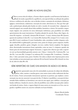 Série Repertório de Ouro das Bandas de Música do Brasil — Jubileu IV
SOBRE AS NOVAS EDIÇÕES
Com as novas séries de edições, a Funarte objetiva expandir a atual literatura das bandas no
Brasil, de modo a quantificá-la e qualificá-la, com especial ênfase na utilização dos padrões
técnicos e estilísticos de cada obra, com as devidas revisões e anotações de articulações, dinâmicas,
agógicas, nomenclaturas, andamentos, marcações de ensaio, abreviaturas etc. Para que fosse apli-
cada a padronização adotada pelas bandas em todo o mundo, foi necessário fazer adaptações no
material original, sem contudo alterar linha melódica, harmônica e rítmica. Foi mantida a orques-
tração original, com acréscimo de novas informações timbrísticas, para possibilitar um melhor
aproveitamento dos atuais instrumentos. O padrão adotado foi: piccolo, flauta, oboé, fagote, cla-
rineta Eb (requinta – mi bemol), clarinetas Bb (Si bemol - 3 vozes), clarineta baixo Bb (clarone),
quarteto de saxofones (2 altos Eb, 1 ou 2 tenores Bb e barítono Eb), trompas F (2 a 4 vozes), trom-
petes Bb (3 vozes), trombones (3 vozes), bombardino, tuba, contrabaixo (cordas), tímpanos, tecla-
dos (xilofone/bells ou glokenspiel), percussão (caixa, pratos de choque, pratos suspensos, bumbo,
agogô, chocalho, pandeiro, ganzá, triângulo, reco-reco, tambor, bateria completa). Em algumas
obras, determinados instrumentos foram suprimidos, como sax tenor 2 e tímpanos, quando não
faziam parte da instrumentação original. Entretanto, o regente deve observar que todo o repertó-
rio tem sua funcionalidade garantida somente com 1 flauta, 1 clarineta Eb, 3 clarinetas Bb, 1 sax
alto Eb, 1 sax tenor Bb, 3 trompas F ou saxhornes Eb, 3 trompetes Bb, 3 trombones, 1 bombar-
dino, 1 tuba e percussão (caixa, prato e bumbo). Em todas as edições serão impressas partes extras
(não incluídas na instrumentação) para saxhornes Eb (mi bemol), barítono Bb (si bemol) em clave
de sol, além de tubas Bb e Eb.
SÉRIE REPERTÓRIO DE OURO DAS BANDAS DE MÚSICA DO BRASIL
Orepertório apresentado nessa série dá continuidade ao processo de edição dos dobrados,
polcas, valsas, maxixes e marchas graves, entre tantos outros estilos tradicionais das ban-
das de música. Foram acrescentados instrumentos opcionais na partitura, que ampliam a instru-
mentação mas não são essenciais à execução da obra. O objetivo é possibilitar a execução de deter-
minadas linhas melódicas ou harmônicas com mais de uma opção, para viabilizar a execução por
bandas sinfônicas e bandas de concerto, além de possibilitar uma melhor execução pelas tradicio-
nais bandas de música. Assim, o regente dispõe de massa sonora em execuções ao ar livre, mas res-
guarda o equilíbrio sonoro em concertos realizados em locais fechados.
Maestro Marcelo Jardim
Coordenador Técnico
Jubileu Rev.qxd:Funarte Hino Nacional 11.12.08 18:05 Page IV
 