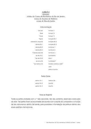 V Série Repertório de Ouro das Bandas de Música do Brasil — Jubileu
saxhorn Eb 1
saxhorn Eb 2
saxhorn Eb 3
barítono Bb
tuba Bb
tuba Eb
Partes Extras
*piccolo
flauta
*oboé
*fagote
clarineta Eb (requinta)
clarineta Bb 1
clarineta Bb 2
clarineta Bb 3
*clarineta baixo Bb
sax alto Eb 1
*sax alto Eb 2
sax tenor Bb
*sax barítono Eb
trompa F 1
trompa F 2
trompa F 3
trompete Bb 1
trompete Bb 2
trompete Bb 3
trombone 1
trombone 2
trombone 3
bombardino
tuba C
contrabaixo*
teclados (xilofone, bells)*
caixa
pratos e bumbo
Nota ao Regente
Todas as partes anotadas com o * são opcionais; não são, portanto, essenciais à execução
da obra. Tais partes foram acrescentadas de acordo com a escrita do compositor e a função
de tais instrumentos dentro da banda, para possibilitar a formatação da partitura dentro dos
atuais padrões internacionais.
Instrumentação
JUBILEU
dobrado
Jubileu do Corpo de Bombeiros do Rio de Janeiro
música de Anacleto de Medeiros
revisão de Marcelo Jardim
Jubileu Rev.qxd:Funarte Hino Nacional 11.12.08 18:05 Page V
 