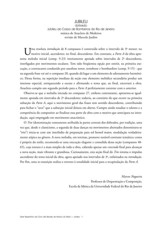 Série Repertório de Ouro das Bandas de Música do Brasil — Jubileu VI
JUBILEU
dobrado
Jubileu do Corpo de Bombeiros do Rio de Janeiro
música de Anacleto de Medeiros
revisão de Marcelo Jardim
Uma resoluta introdução de 8 compassos é construída sobre o intervalo de 3ª menor: no
motivo inicial, ascendente; no final, descendente. Em contraste, a Parte A da obra apre-
senta melodia inicial (comp. 9-23) inteiramente apoiada sobre intervalos de 2ª descendente,
interligados por movimentos escalares. Tem sido freqüentea opção por omitir, na primeira exe-
cução, o contracanto conduzido por saxofone tenor, trombone e bombardino (comp. 9-15) - que
na segunda frase vai até o compasso 20, quando dá lugar a um elemento de adensamento harmôni-
co. Dessa forma, na repetição imediata da seção esse elemento melódico secundário produz um
interesse especial, enriquecendo a escuta e afirmando o tema que, ao final, encerrará a obra.
Anacleto compôs um segundo período para a Parte A perfeitamente coerente com o anterior.
Observe-se que a melodia iniciada no compasso 27, embora contrastante, apresenta-se igual-
mente apoiada em intervalos de 2ª descendente; todavia, ao contrário do que ocorre na primeira
subseção da Parte A, aqui o movimento geral das frases tem sentido descendente, contribuindo
para fechar o “arco” que a subseção inicial deixou em aberto. Cumpre ainda ressaltar o talento e a
competência do compositor ao finalizar essa parte da obra com o motivo que antecipara na intro-
dução, aqui empregado em movimento anacrústico.
O Trio (denominação comumente atribuída às partes centrais dos dobrados, por tradição, uma
vez que, desde o classicismo, a segunda de duas danças ou movimentos alternados denominava-se
“trio”) inicia-se com um interlúdio de preparação para sol bemol maior, modulação verdadeira-
mente atípica no gênero. A nova melodia, em tercinas, promove notável contraste temático; como
é próprio do estilo, recomenda-se uma execução elegante e comedida dessa seção (compassos 48-
65), cuja textura é a mais simples de toda a obra, cabendo apenas um crescendo final para alcançar
a nova seção, mais vibrante e grandiosa. Curiosamente, esta seção final do Trio retoma o impulso
ascendente do tema inicial da obra, agora apoiado nos intervalos de 3ª, enfatizados na introdução.
Por fim, uma re-transição realiza o retorno à tonalidade inicial para a recapitulação da Parte A.
Marcos Nogueira
Professor de Orquestração e Composição,
Escola de Música da Universidade Federal do Rio de Janeiro
Jubileu Rev.qxd:Funarte Hino Nacional 11.12.08 18:05 Page VI
 