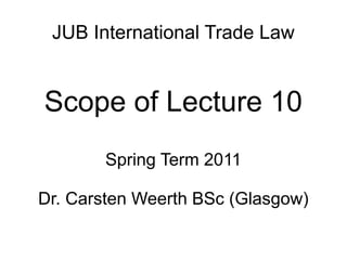 JUB International Trade Law
Scope of Lecture 10
Spring Term 2011
Dr. Carsten Weerth BSc (Glasgow)
 