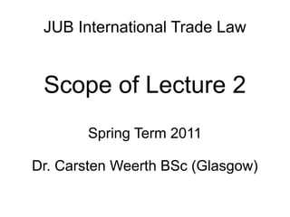 JUB International Trade Law
Scope of Lecture 2
Spring Term 2011
Dr. Carsten Weerth BSc (Glasgow)
 