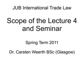 JUB International Trade Law
Scope of the Lecture 4
and Seminar
Spring Term 2011
Dr. Carsten Weerth BSc (Glasgow)
 
