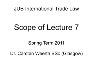JUB International Trade Law
Scope of Lecture 7
Spring Term 2011
Dr. Carsten Weerth BSc (Glasgow)
 