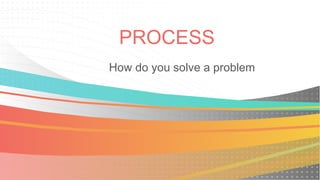 PROCESS
How do you solve a problem
 