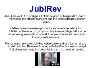 JubiRev
Join JubiRev FREE and get all of the support of Magic Mike, one of
   the worlds top affiliate marketer and the worlds greatest launch
                                jacker.

   JubiRev is an immense opportunity and everyone who joins
  JubiRev will have an huge opportunity to earn. Magic Mike is on
  an amazing team with successful people who are all committed
                     to everyone's success...

Please watch my short JubiRev video below and see just what you
   could be in for. Revenue Sharing with JubiRev is a new concept
    that allows everyone the potential to earn; no need to recruit...
 