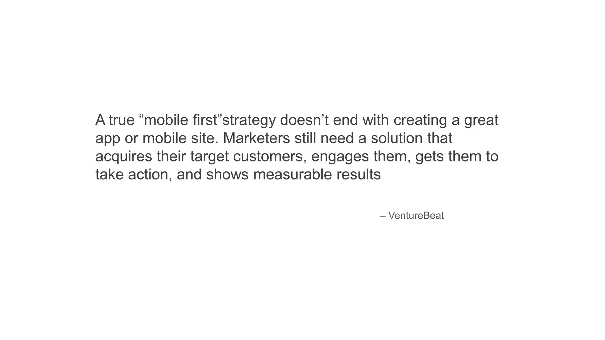 A true “mobile first”strategy doesn’t end with creating a great
app or mobile site. Marketers still need a solution that
acquires their target customers, engages them, gets them to
take action, and shows measurable results
– VentureBeat
 