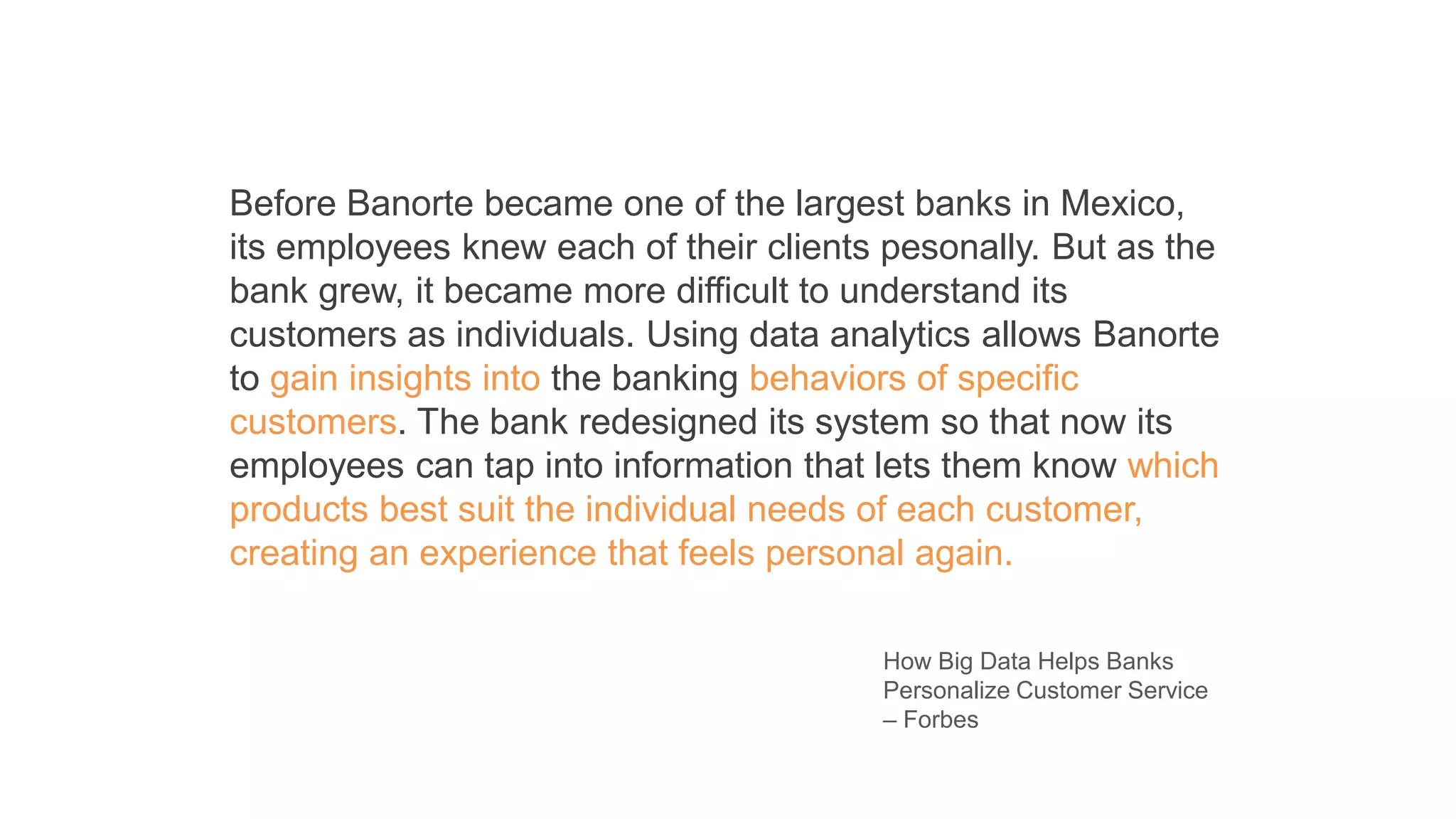 Before Banorte became one of the largest banks in Mexico,
its employees knew each of their clients pesonally. But as the
bank grew, it became more difficult to understand its
customers as individuals. Using data analytics allows Banorte
to gain insights into the banking behaviors of specific
customers. The bank redesigned its system so that now its
employees can tap into information that lets them know which
products best suit the individual needs of each customer,
creating an experience that feels personal again.
How Big Data Helps Banks
Personalize Customer Service
– Forbes
 