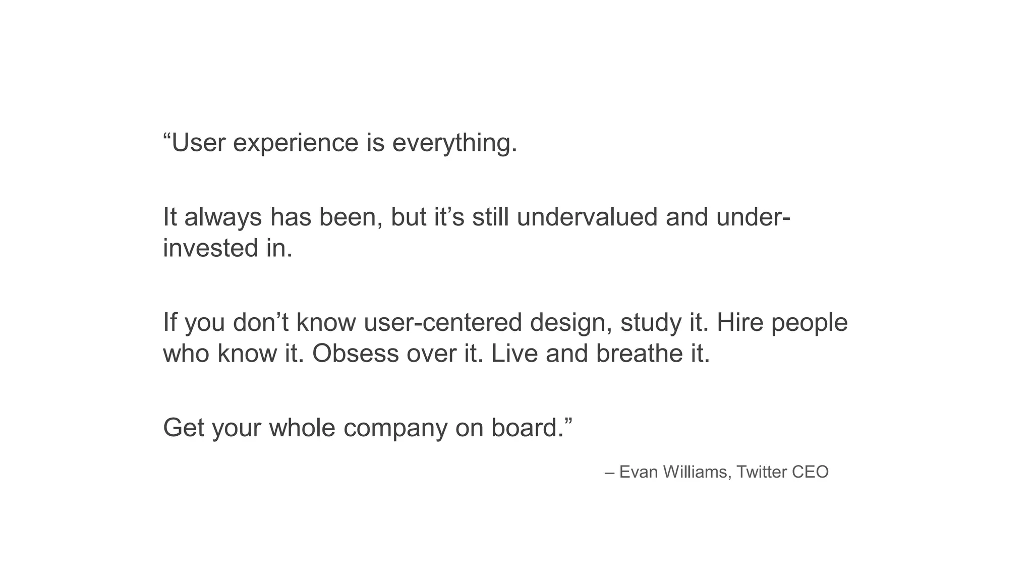 “User experience is everything.
It always has been, but it’s still undervalued and under-
invested in.
If you don’t know user-centered design, study it. Hire people
who know it. Obsess over it. Live and breathe it.
Get your whole company on board.”
– Evan Williams, Twitter CEO
 