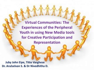 Virtual Communities: The
              Experiences of the Peripheral
             Youth in using New Media tools
              for Creative Participation and
                     Representation



   Juby John Eipe, Titto Varghese
Dr. Arulselvan S. & Dr Nivedhitha D.
 