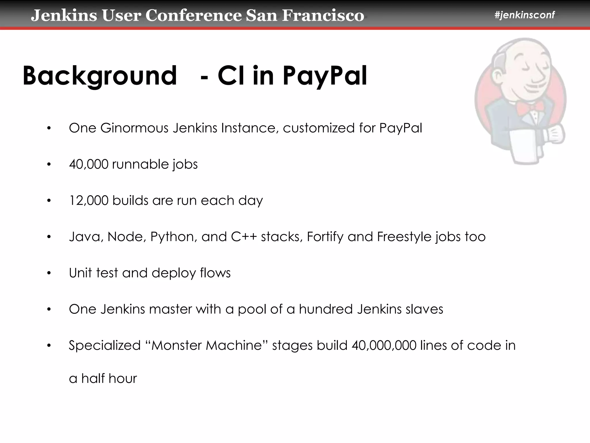 Jenkins User Conference San Francisco #jenkinsconf 
Background - CI in PayPal 
• One Ginormous Jenkins Instance, customized for PayPal 
• 40,000 runnable jobs 
• 12,000 builds are run each day 
• Java, Node, Python, and C++ stacks, Fortify and Freestyle jobs too 
• Unit test and deploy flows 
• One Jenkins master with a pool of a hundred Jenkins slaves 
• Specialized “Monster Machine” stages build 40,000,000 lines of code in 
a half hour 
 