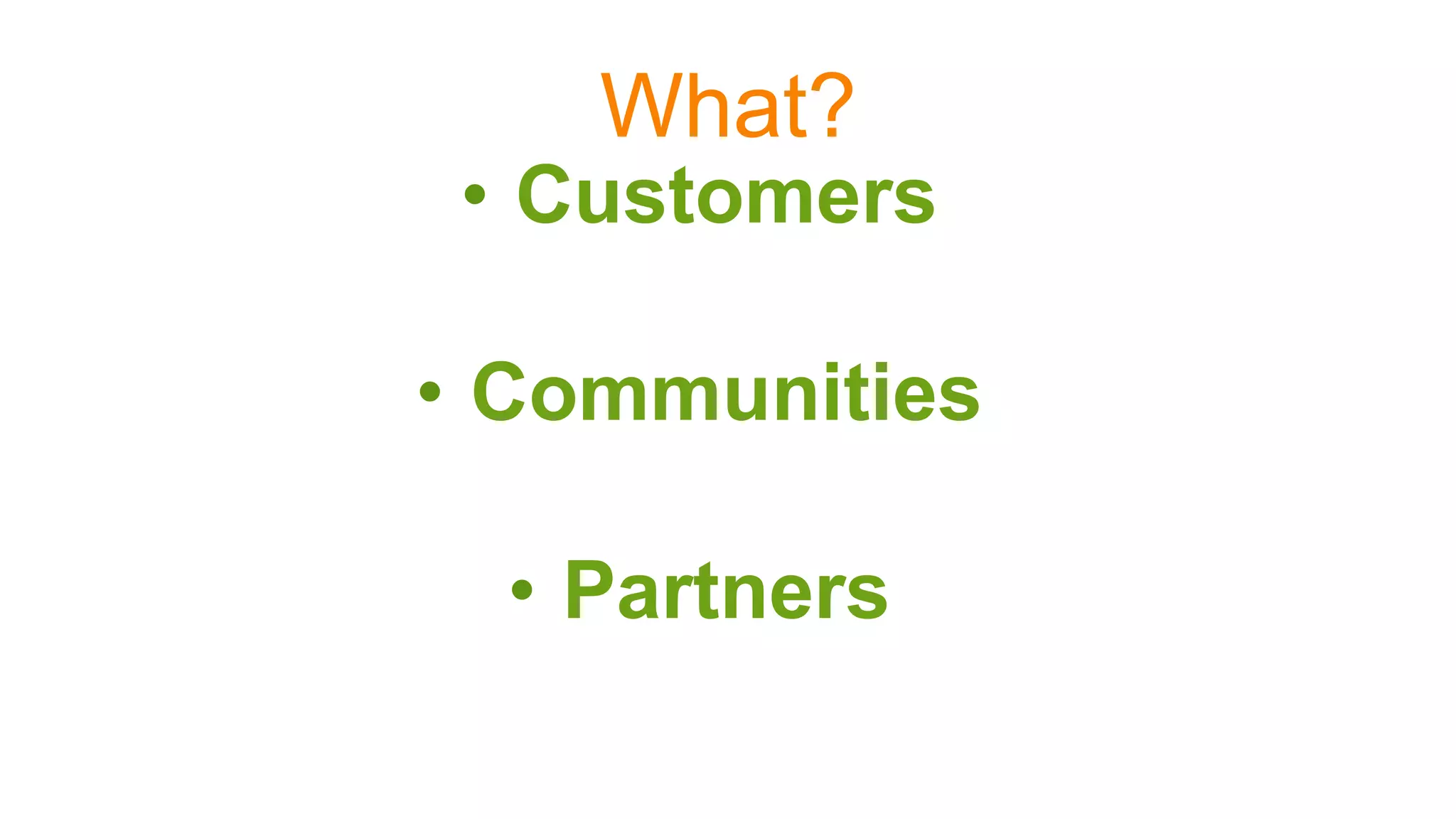 What?
•  Customers
•  Communities
•  Partners
 