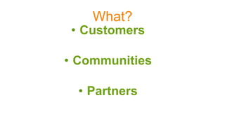 What?
•  Customers
•  Communities
•  Partners
 