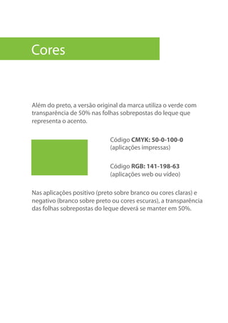 Além do preto, a versão original da marca utiliza o verde com
transparência de 50% nas folhas sobrepostas do leque que
representa o acento.
Código CMYK: 50-0-100-0
(aplicações impressas)
Código RGB: 141-198-63
(aplicações web ou vídeo)
Nas aplicações positivo (preto sobre branco ou cores claras) e
negativo (branco sobre preto ou cores escuras), a transparência
das folhas sobrepostas do leque deverá se manter em 50%.
Cores
 