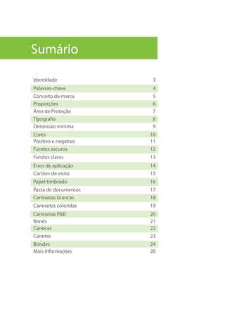 Sumário
Identidade 3
Palavras-chave 4
Conceito da marca 5
Proporções 6
Área de Proteção 7
Tipografia 8
Dimensão mínima 9
Cores 10
Positivo e negativo 11
Fundos escuros 12
Fundos claros 13
Erros de aplicação 14
Cartões de visita 15
Papel timbrado 16
Pasta de documentos 17
Camisetas brancas 18
Camisetas coloridas 19
Camisetas P&B 20
Bonés 21
Canecas 22
Canetas 23
Brindes 24
Mais informações 26
 