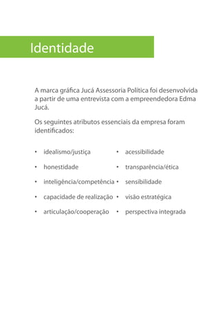 Identidade
A marca gráfica Jucá Assessoria Política foi desenvolvida
a partir de uma entrevista com a empreendedora Edma
Jucá.
Os seguintes atributos essenciais da empresa foram
identificados:
•  idealismo/justiça
•  honestidade
•  inteligência/competência
•  capacidade de realização
•  articulação/cooperação
•  acessibilidade
•  transparência/ética
•  sensibilidade
•  visão estratégica
•  perspectiva integrada
 