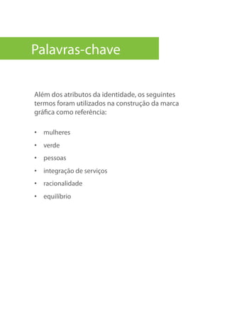 Além dos atributos da identidade, os seguintes
termos foram utilizados na construção da marca
gráfica como referência:
•  mulheres
•  verde
•  pessoas
•  integração de serviços
•  racionalidade
•  equilíbrio
Palavras-chave
 