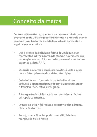 Dentre as alternativas apresentadas, a marca escolhida pela
empreendedora utiliza leques transparentes no lugar do acento
do nome Jucá. Conforme elucidado, a solução apresenta as
seguintes características:
•  Usa	
  o	
  acento	
  da	
  palavra	
  na	
  forma	
  de	
  um	
  leque,	
  que	
  
representa	
  as	
  diversas	
  áreas	
  de	
  atuação	
  da	
  empresa	
  que	
  
se	
  complementam.	
  A	
  forma	
  do	
  leque	
  vem	
  dos	
  contornos	
  
externos	
  da	
  letra	
  "A	
  ".	
  
•  O	
  acento	
  em	
  forma	
  de	
  luzes	
  de	
  holofotes	
  volta	
  o	
  olhar	
  
para	
  o	
  futuro,	
  denotando	
  a	
  visão	
  estratégica.	
  
•  Os	
  holofotes	
  em	
  forma	
  de	
  leque	
  trabalhando	
  em	
  
conjunto	
  e	
  apontando	
  para	
  o	
  mesmo	
  lado	
  representam	
  
o	
  trabalho	
  cooperativo	
  e	
  integrado.	
  
•  A	
  transparência	
  foi	
  destacada	
  como	
  um	
  dos	
  atributos	
  
principais	
  da	
  empresa.	
  	
  
•  O	
  traço	
  da	
  letra	
  A	
  foi	
  retirado	
  para	
  privilegiar	
  a	
  limpeza/
clareza	
  das	
  formas.	
  
•  Em	
  algumas	
  aplicações	
  pode	
  haver	
  diﬁculdade	
  na	
  
reprodução	
  ﬁel	
  da	
  marca.	
  
Conceito da marca
 