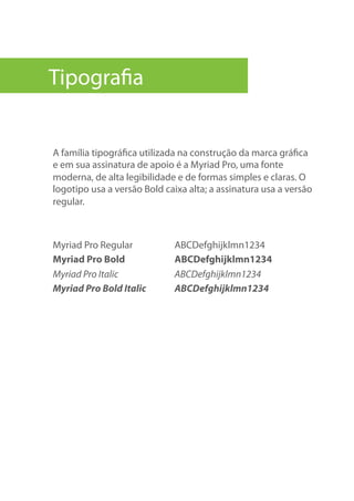 A família tipográfica utilizada na construção da marca gráfica
e em sua assinatura de apoio é a Myriad Pro, uma fonte
moderna, de alta legibilidade e de formas simples e claras. O
logotipo usa a versão Bold caixa alta; a assinatura usa a versão
regular.
Myriad Pro Regular ABCDefghijklmn1234
Myriad Pro Bold ABCDefghijklmn1234
Myriad Pro Italic ABCDefghijklmn1234
Myriad Pro Bold Italic ABCDefghijklmn1234
Tipografia
 