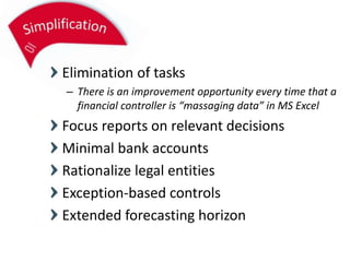 Elimination of tasks
– There is an improvement opportunity every time that a
financial controller is “massaging data” in MS Excel
Focus reports on relevant decisions
Minimal bank accounts
Rationalize legal entities
Exception-based controls
Extended forecasting horizon
 