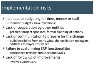 Inadequate budgeting for time, money or staff
– monitor budgets, have “cushions”
Lack of cooperation by other entities
– get clear project sponsors, formal planning of actions
Lack of communication to prepare for the change
– build credibility from early wins, change liaison managers,
address employee resistance
Failure in customizing ERP functionalities
– acceptance tests by end users and SMEs
Lack of follow up of improvements
– involve supervisors
Implementation risks
 