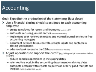 Goal: Expedite the production of the statements (fast close)
Use a financial closing checklist assigned to each accounting
employee
– create templates for recons and footnotes (variants in SAP)
– automate recurring journal entries (SAP FBD1+F.14+SM35)
– implement peer reviews on recons and manual journal entries to free
accounting managers
– document detailed tasks, controls, reports inputs and contacts in
closing work papers
– advance bank recons to the 25th (compare balances to the 30th)
Adjust operations to support the cutoff (e.g. billing and I/C transactions before
the 24th)
– reduce complex operations in the closing dates
– refer routine work in the accounting department on closing dates
– automate accruals with reports on purchase orders, good receipts and
invoices (SAP F.13+MR11, MIGO type 501 )
Accounting
 