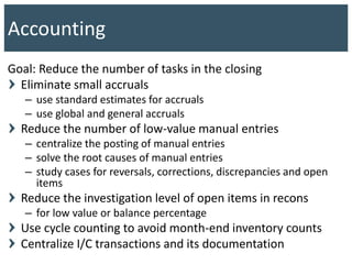 Goal: Reduce the number of tasks in the closing
Eliminate small accruals
– use standard estimates for accruals
– use global and general accruals
Reduce the number of low-value manual entries
– centralize the posting of manual entries
– solve the root causes of manual entries
– study cases for reversals, corrections, discrepancies and open
items
Reduce the investigation level of open items in recons
– for low value or balance percentage
Use cycle counting to avoid month-end inventory counts
Centralize I/C transactions and its documentation
Accounting
 