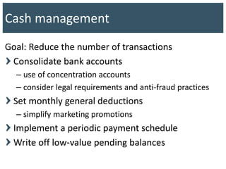 Goal: Reduce the number of transactions
Consolidate bank accounts
– use of concentration accounts
– consider legal requirements and anti-fraud practices
Set monthly general deductions
– simplify marketing promotions
Implement a periodic payment schedule
Write off low-value pending balances
Cash management
 