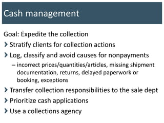 Goal: Expedite the collection
Stratify clients for collection actions
Log, classify and avoid causes for nonpayments
– incorrect prices/quantities/articles, missing shipment
documentation, returns, delayed paperwork or
booking, exceptions
Transfer collection responsibilities to the sale dept
Prioritize cash applications
Use a collections agency
Cash management
 