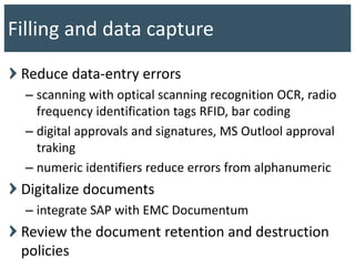 Reduce data-entry errors
– scanning with optical scanning recognition OCR, radio
frequency identification tags RFID, bar coding
– digital approvals and signatures, MS Outlool approval
traking
– numeric identifiers reduce errors from alphanumeric
Digitalize documents
– integrate SAP with EMC Documentum
Review the document retention and destruction
policies
Filling and data capture
 