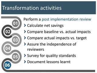 Transformation activities
Perform a post implementation review
Calculate net savings
Compare baseline vs. actual impacts
Compare actual impacts vs. target
Assure the independence of
reviewers
Survey for quality standards
Document lessons learnt
 