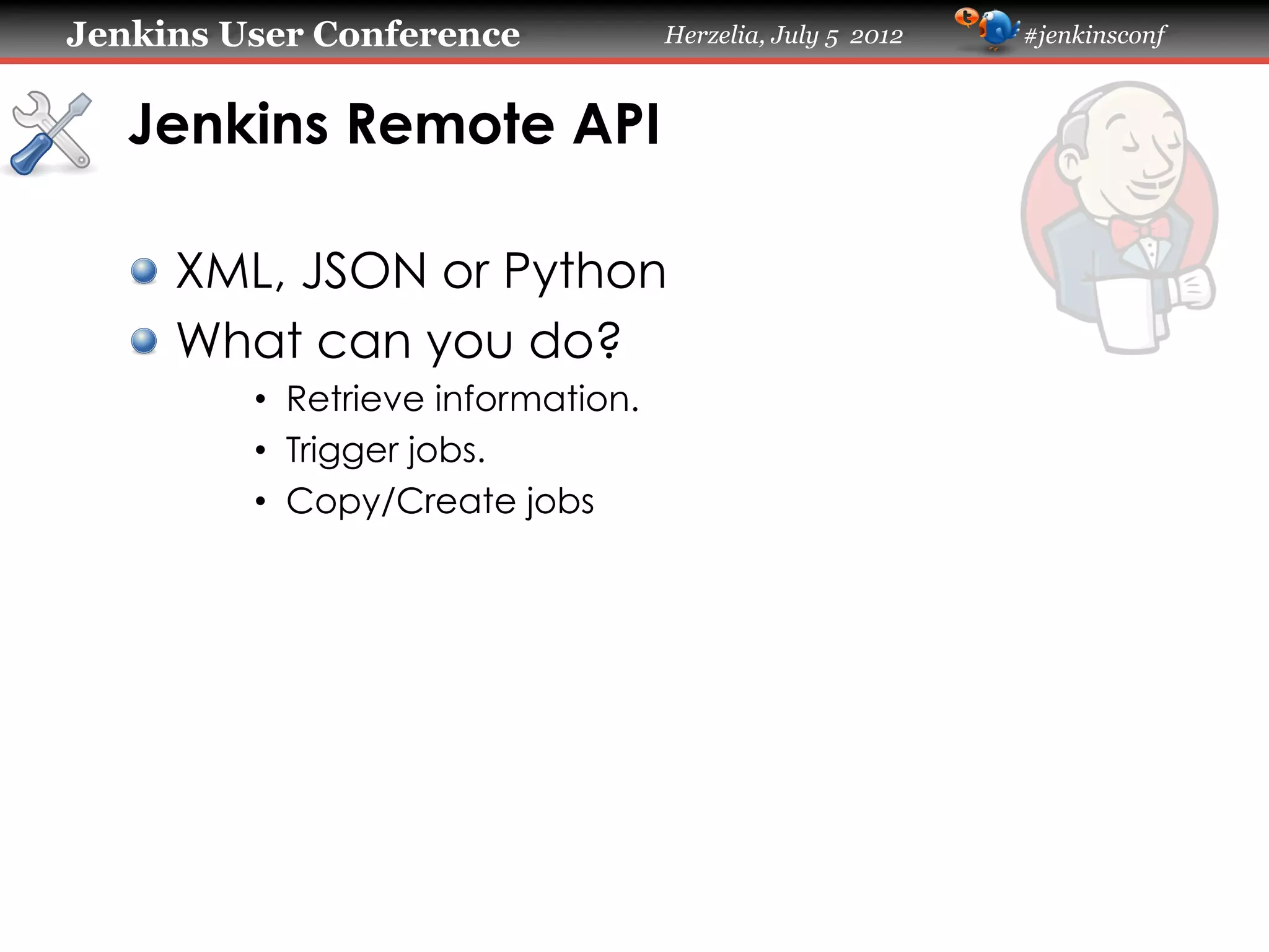 Jenkins User Conference

Herzelia, July 5 2012

Jenkins Remote API	
!   XML, JSON or Python
!   What can you do?
•  Retrieve information.
•  Trigger jobs.
•  Copy/Create jobs

#jenkinsconf

 