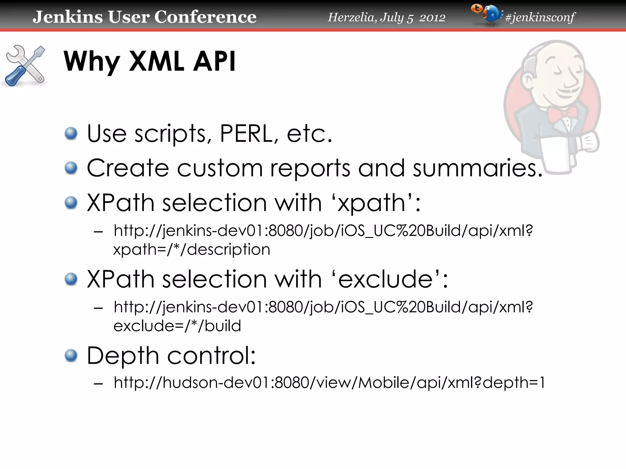 Jenkins User Conference

Herzelia, July 5 2012

#jenkinsconf

Why XML API	
!   Use scripts, PERL, etc.
!   Create custom reports and summaries.
! XPath selection with ‘xpath’:
–  http://jenkins-dev01:8080/job/iOS_UC%20Build/api/xml?
xpath=/*/description

! XPath selection with ‘exclude’:
–  http://jenkins-dev01:8080/job/iOS_UC%20Build/api/xml?
exclude=/*/build

!   Depth control:
–  http://hudson-dev01:8080/view/Mobile/api/xml?depth=1

 