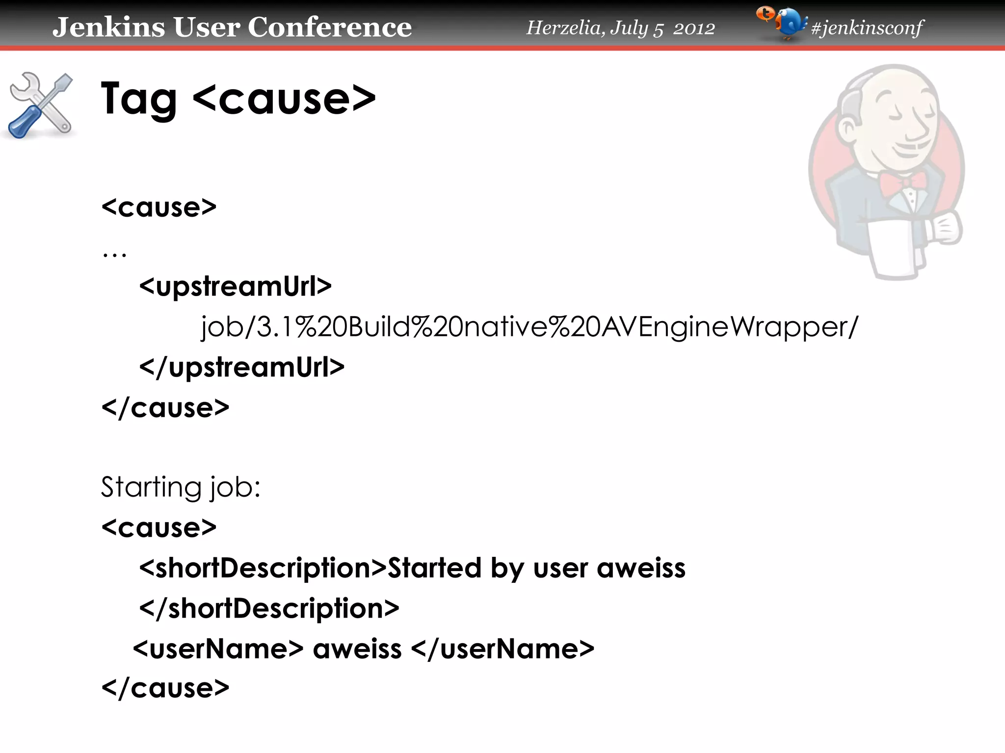 Jenkins User Conference

Herzelia, July 5 2012

#jenkinsconf

Tag <cause>	
<cause>
…
<upstreamUrl>
job/3.1%20Build%20native%20AVEngineWrapper/
</upstreamUrl>
</cause>
Starting job:
<cause>
<shortDescription>Started by user aweiss
</shortDescription>
<userName> aweiss </userName>
</cause>
	

 